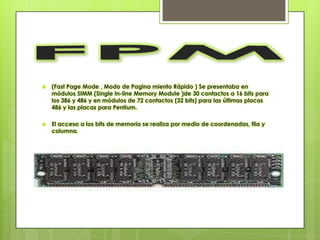    (Fast Page Mode , Modo de Pagina miento Rápido ) Se presentaba en
    módulos SIMM (Single In-line Memory Module )de 30 contactos a 16 bits para
    los 386 y 486 y en módulos de 72 contactos (32 bits) para las últimas placas
    486 y las placas para Pentium.

   El acceso a los bits de memoria se realiza por medio de coordenadas, fila y
    columna.
 