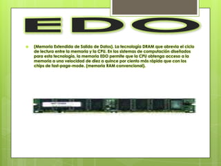    (Memoria Extendida de Salida de Datos). La tecnología DRAM que abrevia el ciclo
    de lectura entre la memoria y la CPU. En los sistemas de computación diseñados
    para esta tecnología, la memoria EDO permite que la CPU obtenga acceso a la
    memoria a una velocidad de diez a quince por ciento más rápida que con los
    chips de fast-page-mode. (memoria RAM convencional).
 