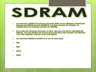   Las memorias SDRAM (Synchronous Dynamic RAM) son las utilizadas actualmente
    (aunque por SDRAM se suele identificar a un tipo concreto de módulos, en
    realidad todos los módulos actuales son SDRAM).

   Son un tipo de memorias síncronas, es decir, que van a la misma velocidad del
    sistema, con unos tiempos de acceso que en los tipos más recientes son inferiores
    a los 10ns, llegando a los 5ns en los más rápidos.

   Las memorias SDRAM se dividen a su vez en varios tipos:

   SDR

   DDR

   DDR 2

   DDR3
 