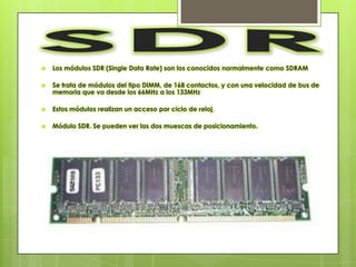    Los módulos SDR (Single Data Rate) son los conocidos normalmente como SDRAM

   Se trata de módulos del tipo DIMM, de 168 contactos, y con una velocidad de bus de
    memoria que va desde los 66MHz a los 133MHz

   Estos módulos realizan un acceso por ciclo de reloj.

   Módulo SDR. Se pueden ver las dos muescas de posicionamiento.
 