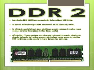    Los módulos DDR2 SDRAM son una evolución de los módulos DDR SDRAM.

   Se trata de módulos del tipo DIMM, en este caso de 240 contactos y 64bits.

   La principal característica de estos módulos es que son capaces de realizar cuatro
    accesos por ciclo de reloj (dos de ida y dos de vuelta)

   Módulo DDR2. Vemos que tiene una sola muesca de posicionamiento, situada a la
    derecha del centro del módulo, aunque más hacia en centro que en los módulos
    DDR. También se puede apreciar la mayor densidad de contactos.
 