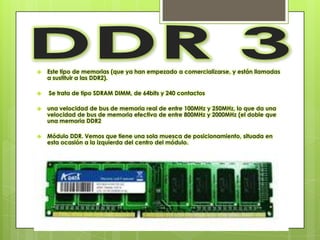    Este tipo de memorias (que ya han empezado a comercializarse, y están llamadas
    a sustituir a las DDR2).

   Se trata de tipo SDRAM DIMM, de 64bits y 240 contactos

   una velocidad de bus de memoria real de entre 100MHz y 250MHz, lo que da una
    velocidad de bus de memoria efectiva de entre 800MHz y 2000MHz (el doble que
    una memoria DDR2

   Módulo DDR. Vemos que tiene una sola muesca de posicionamiento, situada en
    esta ocasión a la izquierda del centro del módulo.
 
