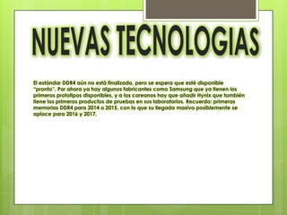 El estándar DDR4 aún no está finalizado, pero se espera que esté disponible
“pronto”. Por ahora ya hay algunos fabricantes como Samsung que ya tienen los
primeros prototipos disponibles, y a los coreanos hay que añadir Hynix que también
tiene los primeros productos de pruebas en sus laboratorios. Recuerdo: primeras
memorias DDR4 para 2014 o 2015, con lo que su llegada masiva posiblemente se
aplace para 2016 y 2017.
 