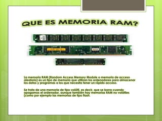 La memoria RAM (Random Access Memory Module o memoria de acceso
aleatorio) es un tipo de memoria que utilizan los ordenadores para almacenar
los datos y programas a los que necesita tener un rápido acceso.

Se trata de una memoria de tipo volátil, es decir, que se borra cuando
apagamos el ordenador, aunque también hay memorias RAM no volátiles
(como por ejemplo las memorias de tipo flash.
 