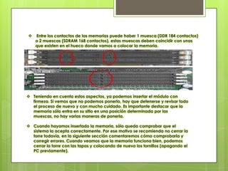    Entre los contactos de las memorias puede haber 1 muesca (DDR 184 contactos)
    o 2 muescas (SDRAM 168 contactos), estas muescas deben coincidir con unas
    que existen en el hueco donde vamos a colocar la memoria.




 Teniendo en cuenta estos aspectos, ya podemos insertar el módulo con
  firmeza. Si vemos que no podemos ponerlo, hay que detenerse y revisar todo
  el proceso de nuevo y con mucho cuidado. Es importante destacar que la
  memoria sólo entra en su sitio en una posición determinada por las
  muescas, no hay varias maneras de ponerla.

 Cuando hayamos insertado la memoria, sólo queda comprobar que el
  sistema la acepta correctamente. Por ese motivo se recomienda no cerrar la
  torre todavía, en la siguiente sección comentaremos cómo comprobarla y
  corregir errores. Cuando veamos que la memoria funciona bien, podemos
  cerrar la torre con las tapas y colocando de nuevo los tornillos (apagando el
  PC previamente).
 
