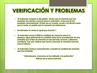     El ordenador empieza a dar pitidos : Revisa que la memoria que has
    insertado sea del tipo correcto para tu ordenador, revisa que la has
    insertado correctamente. Si todo eso se cumple, acude a un técnico para
    que lo revise, es posible que la memoria sea defectuosa.

   El ordenador no arranca: Igual que el punto 1.

   El ordenador arranca PERO la cantidad de memoria nueva no
    aparece, sigue detectando la cantidad antes de la actualización: Es muy
    probable que el tipo de memoria no sea del todo correcto y debamos
    cambiarla, hay que verificar que hemos colocado la memoria correcta
    para el sistema.

   El ordenador arranca correctamente y muestra la cantidad de memoria
    que hay instalada:

          “ Enhorabuena, el proceso se ha realizado a la perfección”
                       Disfruta de tu nueva memoria.
 