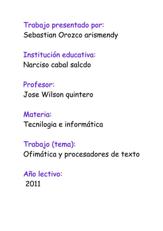 Trabajo presentado por:<br />Sebastian Orozco arismendy<br />Institución educativa:<br />Narciso cabal salcdo<br />Profesor:<br />Jose Wilson quintero<br />Materia:<br />Tecnilogia e informática<br />Trabajo (tema):<br />Ofimática y procesadores de texto<br />Año lectivo:<br /> 2011<br />ofimatica<br />La ofimática es el conjunto de técnicas, aplicaciones y herramientas informáticas que se utilizan en funciones de oficina para optimizar, automatizar y mejorar los procedimientos o tareas relacionados.Las herramientas ofimáticas permiten idear, crear, manipular, transmitir y almacenar información necesaria en una oficina. Actualmente es fundamental que estas estén conectadas a una red local y/o a internet.Cualquier actividad que pueda hacerse manualmente en una oficina puede ser automatizada o ayudada por herramientas ofimáticas: dictado, mecanografía, archivado, fax, microfilmado, gestión de archivos y documentos, etc.La ofimática comienza a desarrollarse en la década del 70, con la masificación de los equipos de oficina que comienzan a incluir microprocesadores, dejándose de usar métodos y herramientas por otras más modernas. Por ejemplo, se deja la máquina de escribir y se reemplaza por computadoras y sus procesadores de texto e incluso el dictado por voz automatizado.<br />Herramientas y procedimientos * Procesamiento de textos.* Hoja de cálculo* Herramientas de presentación multimedia.* Base de datos.* Utilidades: agendas, calculadoras, etc.* Programas de e-mail, correo de voz, mensajeros.* Herramientas de reconocimiento de voz.* Suite o paquete ofimático: paquete de múltiples herramientas ofimáticas como Microsoft Office, Open Office……………….etc.<br />Procesadores de texto<br />Un procesador de texto es una aplicación informática destinada a la creación o modificación de documentos escritos por medio de una computadora. <br />* Los procesadores de textos nos brindan una amplia gama de funcionalidades<br />* Como regla general, todos pueden trabajar con distintos tipos y tamaños de letra.<br />* Los procesadores de texto también incorporan desde hace algunos años correctores de ortografía y gramática.<br />Los procsadores de texto mas utilizados<br />* Microsoft Office Access 2007 <br />* Microsoft Office Excel 2007<br />* Microsoft Office Groove 2007<br />* Microsoft Office InfoPath 2007<br />* Microsoft Office OneNote 2007<br />* Microsoft Office Outlook 2007<br />* Microsoft Office PowerPoint 2007<br />* Microsoft Office Publisher 2007<br />* Microsoft Office Word 2007<br />