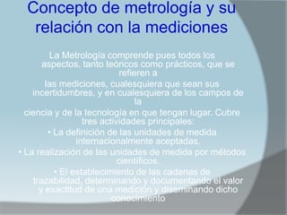 Concepto de metrología y su
   relación con la mediciones
          La Metrología comprende pues todos los
       aspectos, tanto teóricos como prácticos, que se
                              refieren a
        las mediciones, cualesquiera que sean sus
    incertidumbres, y en cualesquiera de los campos de
                                   la
  ciencia y de la tecnología en que tengan lugar. Cubre
                   tres actividades principales:
         • La definición de las unidades de medida
                 internacionalmente aceptadas.
• La realización de las unidades de medida por métodos
                             científicos.
           • El establecimiento de las cadenas de
    trazabilidad, determinando y documentando el valor
      y exactitud de una medición y diseminando dicho
                           conocimiento
 