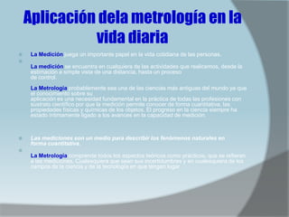 Aplicación dela metrología en la
              vida diaria
    La Medición juega un importante papel en la vida cotidiana de las personas.

     La medición se encuentra en cualquiera de las actividades que realicemos, desde la
     estimación a simple vista de una distancia, hasta un proceso
     de control.
     La Metrología probablemente sea una de las ciencias más antiguas del mundo ya que
     el conocimiento sobre su
     aplicación es una necesidad fundamental en la práctica de todas las profesiones con
     sustrato científico por que la medición permite conocer de forma cuantitativa, las
     propiedades físicas y químicas de los objetos. El progreso en la ciencia siempre ha
     estado íntimamente ligado a los avances en la capacidad de medición.



    Las mediciones son un medio para describir los fenómenos naturales en
     forma cuantitativa.

     La Metrología comprende todos los aspectos teóricos como prácticos, que se refieren
     a las mediciones. Cualesquiera que sean sus incertidumbres y en cualesquiera de los
     campos de la ciencia y de la tecnología en que tengan lugar
 