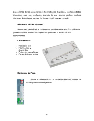 10
Dependiendo de las aplicaciones de los medidores de presión, son las unidades
disponibles para sus resultados, además de que algunos reciben nombres
diferentes dependiendo también del tipo de presión que van a medir.
Manómetro de tubo inclinado
Se usa para gases limpios, no agresivos, principalmente aire. Principalmente
para el control de ventiladores, sopladores y filtros en la técnica de aire
acondicionado.
Características
 Instalación fácil
 Fácil montaje y
desmontaje
 Protección contra fugas
 Escala de buena lectura
Manómetro de Pozo.
Similar al manómetro tipo u, pero este tiene una reserva de
líquido para indicar temperatura
 