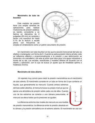 12
Manómetro de tubo de
bourdon
Este medidor de presión
tiene una amplia variedad de
aplicaciones para realizar
mediciones de presión estática;
es barato, consistente y se
fabrica en diámetros de 2
pulgadas (50 mm) en caratula y
tienen una exactitud de hasta
0.1% de la lectura a escala
plena; con frecuencia se
emplea en el laboratorio como un patrón secundario de presión.
Un manómetro con tubo bourbon en los que la sección transversal del tubo es
elíptico o rectangular y en forma de C. Cuando se aplica presión interna al tubo, este
se reflexiona elástica y proporcionalmente a la presión y esa deformación se
transmite a la cremallera y de esta al piñón que hace girar a la aguja indicadora a
través de su eje. Las escalas, exactitudes y modelos difieren de acuerdo con el
diseño y aplicación, con lo que se busca un ajuste que de linealidad optima e
histéresis mínima.
Manómetro de tubo abierto
Un aparato muy común para medir la presión manométrica es el manómetro
de tubo abierto. El manómetro consiste en un tubo en forma de U que contiene un
líquido, que generalmente es mercurio. Cuando ambos extremos
del tubo están abiertos, el mercurio busca su propio nivel ya que se
ejerce una atmósfera de presión sobre cada uno de ellos. Cuando
uno de los extremos se conecta a una cámara presurizada, el
mercurio se eleva hasta que la presiones se igualan.
La diferencia entre los dos niveles de mercurio es una medida
de presión manométrica: la diferencia entre la presión absoluta en
la cámara y la presión atmosférica en el extremo abierto. El manómetro se usa con
 