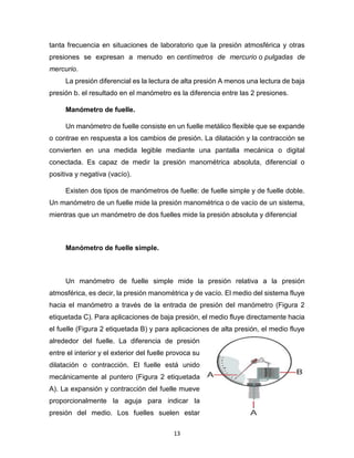 13
tanta frecuencia en situaciones de laboratorio que la presión atmosférica y otras
presiones se expresan a menudo en centímetros de mercurio o pulgadas de
mercurio.
La presión diferencial es la lectura de alta presión A menos una lectura de baja
presión b. el resultado en el manómetro es la diferencia entre las 2 presiones.
Manómetro de fuelle.
Un manómetro de fuelle consiste en un fuelle metálico flexible que se expande
o contrae en respuesta a los cambios de presión. La dilatación y la contracción se
convierten en una medida legible mediante una pantalla mecánica o digital
conectada. Es capaz de medir la presión manométrica absoluta, diferencial o
positiva y negativa (vacío).
Existen dos tipos de manómetros de fuelle: de fuelle simple y de fuelle doble.
Un manómetro de un fuelle mide la presión manométrica o de vacío de un sistema,
mientras que un manómetro de dos fuelles mide la presión absoluta y diferencial
Manómetro de fuelle simple.
Un manómetro de fuelle simple mide la presión relativa a la presión
atmosférica, es decir, la presión manométrica y de vacío. El medio del sistema fluye
hacia el manómetro a través de la entrada de presión del manómetro (Figura 2
etiquetada C). Para aplicaciones de baja presión, el medio fluye directamente hacia
el fuelle (Figura 2 etiquetada B) y para aplicaciones de alta presión, el medio fluye
alrededor del fuelle. La diferencia de presión
entre el interior y el exterior del fuelle provoca su
dilatación o contracción. El fuelle está unido
mecánicamente al puntero (Figura 2 etiquetada
A). La expansión y contracción del fuelle mueve
proporcionalmente la aguja para indicar la
presión del medio. Los fuelles suelen estar
 