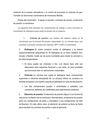 15
medición de la presión atmosférica o el control de la presión en bidones de gas.
También se denominan manómetros de membrana flexible.
Partes del manómetro. A-aguja; b-carcasa; c-entrada de presión; d-elemento
de presión; e-membrana
La siguiente lista describe los componentes de trabajo y cómo funciona un
manómetro de diafragma para medir la presión de un sistema:
1. Entrada de presión: Los medios del sistema entran en el
manómetro por la entrada de presión (etiquetada C). La entrada tiene una
conexión a proceso roscada (por ejemplo, NPT o BSP) o embridada.
2. Diafragma: El medio presiona contra el diafragma y lo desvía
proporcionalmente (etiquetada E). El diafragma es un disco metálico fino,
circular y flexible. Suele ser de acero inoxidable para resistir la corrosión y
las altas temperaturas.
1. El disco puede ser ondulado o liso. Los discos lisos sólo son
adecuados para pequeñas flexiones y, por tanto, es poco probable
que funcionen bien en aplicaciones industriales.
3. Vivienda: La carcasa que sujeta el diafragma tiene componentes
superiores e inferiores (etiquetada B). La carcasa inferior se conecta a la
entrada de presión y la superior soporta el diafragma en caso de alta presión.
1. Los dos componentes pueden ir embridados o soldados. Las
conexiones soldadas son preferibles para aplicaciones sanitarias.
4. Elemento de presión: El elemento de presión (figura 2 con la letra D)
reacciona a la flexión de la membrana. Normalmente, el elemento de presión
será una configuración de piñón y cremallera o una configuración de tubo
de Bourdon. En este último caso, el elemento de presión se llena de fluido
para transferir los cambios de presión a todo el elemento.
 