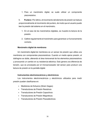 16
1. Para un manómetro digital, se suele utilizar un componente
piezoresistivo.
5. Puntero: Por último, el movimiento del elemento de presión se traduce
proporcionalmente al movimiento del puntero, de modo que el usuario puede
leer la presión del sistema en el manómetro.
1. En el caso de los manómetros digitales, se muestra la lectura de la
presión.
2. Calibre regularmente el manómetro para garantizar un funcionamiento
correcto.
Manómetro digital de membrana
Un manómetro digital de membrana es un sensor de presión que utiliza una
membrana con componentes piezoresistivos. Cuando un medio ejerce presión, el
diafragma se dobla, alterando el área transversal de los elementos piezoresistivos
y provocando un cambio en su resistencia eléctrica. Esto genera una diferencia de
tensión, que es procesada por el microprocesador del sensor para producir una
lectura de presión en la pantalla digital.
Instrumentos electromecánicos y electrónicos
Los instrumentos electromecánicos y electrónicos utilizados para medir
presión pueden clasificarse en:
 Medidores de Esfuerzo (Strain Gages)
 Transductores de Presión Resistivos
 Transductores de Presión Capacitivos
 Transductores de Presión Magnéticos
 Transductores de Presión Piezoeléctricos
 
