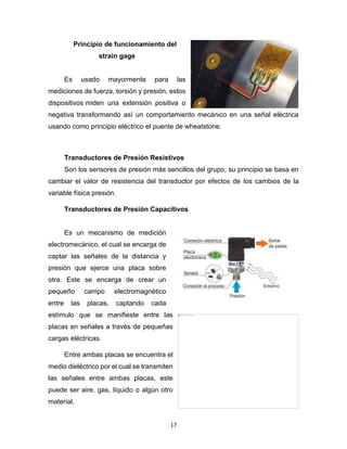17
Principio de funcionamiento del
strain gage
Es usado mayormente para las
mediciones de fuerza, torsión y presión, estos
dispositivos miden una extensión positiva o
negativa transformando así un comportamiento mecánico en una señal eléctrica
usando como principio eléctrico el puente de wheatstone.
Transductores de Presión Resistivos
Son los sensores de presión más sencillos del grupo, su principio se basa en
cambiar el valor de resistencia del transductor por efectos de los cambios de la
variable física presión.
Transductores de Presión Capacitivos
Es un mecanismo de medición
electromecánico, el cual se encarga de
captar las señales de la distancia y
presión que ejerce una placa sobre
otra. Este se encarga de crear un
pequeño campo electromagnético
entre las placas, captando cada
estímulo que se manifieste entre las
placas en señales a través de pequeñas
cargas eléctricas.
Entre ambas placas se encuentra el
medio dieléctrico por el cual se transmiten
las señales entre ambas placas, este
puede ser aire, gas, líquido o algún otro
material.
 