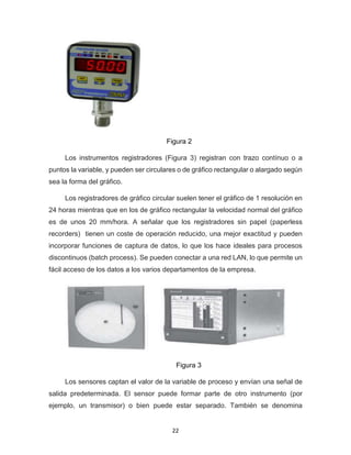 22
Figura 2
Los instrumentos registradores (Figura 3) registran con trazo contínuo o a
puntos la variable, y pueden ser circulares o de gráfico rectangular o alargado según
sea la forma del gráfico.
Los registradores de gráfico circular suelen tener el gráfico de 1 resolución en
24 horas mientras que en los de gráfico rectangular la velocidad normal del gráfico
es de unos 20 mm/hora. A señalar que los registradores sin papel (paperless
recorders) tienen un coste de operación reducido, una mejor exactitud y pueden
incorporar funciones de captura de datos, lo que los hace ideales para procesos
discontinuos (batch process). Se pueden conectar a una red LAN, lo que permite un
fácil acceso de los datos a los varios departamentos de la empresa.
Figura 3
Los sensores captan el valor de la variable de proceso y envían una señal de
salida predeterminada. El sensor puede formar parte de otro instrumento (por
ejemplo, un transmisor) o bien puede estar separado. También se denomina
 