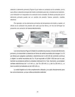 23
detector o elemento primario (Figúra 4) por estar en contacto con la variable, con lo
que utiliza o absorbe energía del medio controlado para dar, al sistema de medición,
una indicación en respuesta a la variación de la variable. El efecto producido por el
elemento primario puede ser un cambio de presión, fuerza, posición, medida
eléctrica.
Por ejemplo: en los elementos primarios de temperatura de bulbo y capilar, el
efecto es la variación de presión del ruido que los llena y en los de termopar se
presenta una variación de fuerza electromotriz.
Los transmisores (Figura 5) Optan la variable de proceso a través del elemento
primario y la transmiten a distancia en forma de señal neumática de margen 3 a 15
psi (libras por pulgada cuadrada) o electrónica de 4 a 20 mA de corriente continua
o digital. La señal neumática de 3 a 15 psi equivale a 0,206-1,033 bar por lo cual,
también se emplea la señal en unidades métricas 0,2 a 1 bar. Asimismo, se emplean
señales electrónicas de 1 a 5 mA c.c., de 10 a 50 mA c.c. y de 0 a 20 mA c.c., si
bien la señal normalizada es de 4-20 mA c.c.
La señal digital es la más ampliamente utilizada y es apta directamente para
las comunicaciones, ya que utiliza protocolos estándar
 