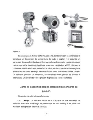 24
Figura 5
El sensor puede formar parte integral, o no, del transmisor; el primer caso lo
constituye un transmisor de temperatura de bulbo y capilar y el segundo un
transmisor de caudal con la placa orificio como elemento primario. Los transductores
reciben una señal de entrada función de una o más cantidades _x0005_ físicas y la
convierten modificada o no a una señal de salida, es decir, convierten la energía de
entrada de una forma a energía de salida en otra forma. Son transductores, un relé,
un elemento primario, un transmisor, un convertidor PP/I (presión de proceso a
intensidad), un convertidor PP/P (presión de proceso a señal neumática).
Como se especifica para la selección los sensores de
presión.
Según las características del proceso:
1.4.1 Rango. Un indicador inicial en la búsqueda de una tecnología de
medición adecuada es el rango de presión que se va a medir y si se prevé una
medición de la presión relativa o absoluta.
 