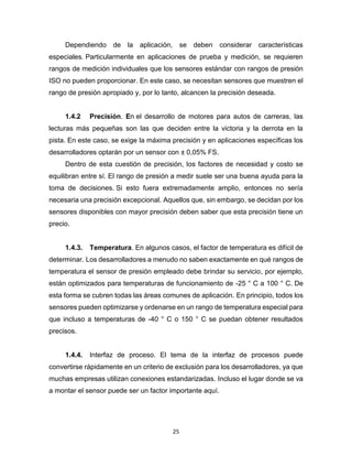 25
Dependiendo de la aplicación, se deben considerar características
especiales. Particularmente en aplicaciones de prueba y medición, se requieren
rangos de medición individuales que los sensores estándar con rangos de presión
ISO no pueden proporcionar. En este caso, se necesitan sensores que muestren el
rango de presión apropiado y, por lo tanto, alcancen la precisión deseada.
1.4.2 Precisión. En el desarrollo de motores para autos de carreras, las
lecturas más pequeñas son las que deciden entre la victoria y la derrota en la
pista. En este caso, se exige la máxima precisión y en aplicaciones específicas los
desarrolladores optarán por un sensor con ± 0,05% FS.
Dentro de esta cuestión de precisión, los factores de necesidad y costo se
equilibran entre sí. El rango de presión a medir suele ser una buena ayuda para la
toma de decisiones. Si esto fuera extremadamente amplio, entonces no sería
necesaria una precisión excepcional. Aquellos que, sin embargo, se decidan por los
sensores disponibles con mayor precisión deben saber que esta precisión tiene un
precio.
1.4.3. Temperatura. En algunos casos, el factor de temperatura es difícil de
determinar. Los desarrolladores a menudo no saben exactamente en qué rangos de
temperatura el sensor de presión empleado debe brindar su servicio, por ejemplo,
están optimizados para temperaturas de funcionamiento de -25 ° C a 100 ° C. De
esta forma se cubren todas las áreas comunes de aplicación. En principio, todos los
sensores pueden optimizarse y ordenarse en un rango de temperatura especial para
que incluso a temperaturas de -40 ° C o 150 ° C se puedan obtener resultados
precisos.
1.4.4. Interfaz de proceso. El tema de la interfaz de procesos puede
convertirse rápidamente en un criterio de exclusión para los desarrolladores, ya que
muchas empresas utilizan conexiones estandarizadas. Incluso el lugar donde se va
a montar el sensor puede ser un factor importante aquí.
 