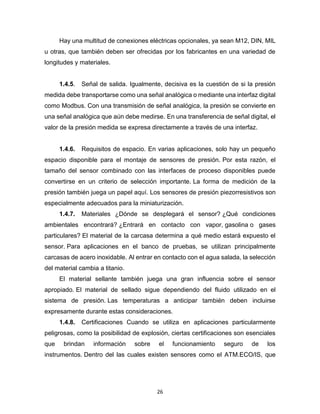 26
Hay una multitud de conexiones eléctricas opcionales, ya sean M12, DIN, MIL
u otras, que también deben ser ofrecidas por los fabricantes en una variedad de
longitudes y materiales.
1.4.5. Señal de salida. Igualmente, decisiva es la cuestión de si la presión
medida debe transportarse como una señal analógica o mediante una interfaz digital
como Modbus. Con una transmisión de señal analógica, la presión se convierte en
una señal analógica que aún debe medirse. En una transferencia de señal digital, el
valor de la presión medida se expresa directamente a través de una interfaz.
1.4.6. Requisitos de espacio. En varias aplicaciones, solo hay un pequeño
espacio disponible para el montaje de sensores de presión. Por esta razón, el
tamaño del sensor combinado con las interfaces de proceso disponibles puede
convertirse en un criterio de selección importante. La forma de medición de la
presión también juega un papel aquí. Los sensores de presión piezorresistivos son
especialmente adecuados para la miniaturización.
1.4.7. Materiales ¿Dónde se desplegará el sensor? ¿Qué condiciones
ambientales encontrará? ¿Entrará en contacto con vapor, gasolina o gases
particulares? El material de la carcasa determina a qué medio estará expuesto el
sensor. Para aplicaciones en el banco de pruebas, se utilizan principalmente
carcasas de acero inoxidable. Al entrar en contacto con el agua salada, la selección
del material cambia a titanio.
El material sellante también juega una gran influencia sobre el sensor
apropiado. El material de sellado sigue dependiendo del fluido utilizado en el
sistema de presión. Las temperaturas a anticipar también deben incluirse
expresamente durante estas consideraciones.
1.4.8. Certificaciones Cuando se utiliza en aplicaciones particularmente
peligrosas, como la posibilidad de explosión, ciertas certificaciones son esenciales
que brindan información sobre el funcionamiento seguro de los
instrumentos. Dentro del las cuales existen sensores como el ATM.ECO/IS, que
 