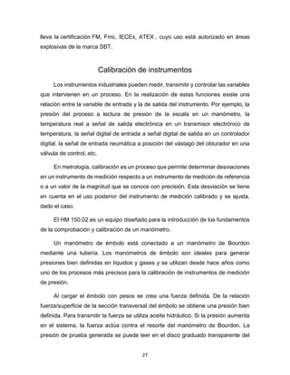 27
lleva la certificación FM, Fmc, IECEx, ATEX , cuyo uso está autorizado en áreas
explosivas de la marca SBT.
Calibración de instrumentos
Los instrumentos industriales pueden medir, transmitir y controlar las variables
que intervienen en un proceso. En la realización de estas funciones existe una
relación entre la variable de entrada y la de salida del instrumento. Por ejemplo, la
presión del proceso a lectura de presión de la escala en un manómetro, la
temperatura real a señal de salida electrónica en un transmisor electrónico de
temperatura, la señal digital de entrada a señal digital de salida en un controlador
digital, la señal de entrada neumática a posición del vástago del obturador en una
válvula de control, etc.
En metrología, calibración es un proceso que permite determinar desviaciones
en un instrumento de medición respecto a un instrumento de medición de referencia
o a un valor de la magnitud que se conoce con precisión. Esta desviación se tiene
en cuenta en el uso posterior del instrumento de medición calibrado y se ajusta,
dado el caso.
El HM 150.02 es un equipo diseñado para la introducción de los fundamentos
de la comprobación y calibración de un manómetro.
Un manómetro de émbolo está conectado a un manómetro de Bourdon
mediante una tubería. Los manómetros de émbolo son ideales para generar
presiones bien definidas en líquidos y gases y se utilizan desde hace años como
uno de los procesos más precisos para la calibración de instrumentos de medición
de presión.
Al cargar el émbolo con pesos se crea una fuerza definida. De la relación
fuerza/superficie de la sección transversal del émbolo se obtiene una presión bien
definida. Para transmitir la fuerza se utiliza aceite hidráulico. Si la presión aumenta
en el sistema, la fuerza actúa contra el resorte del manómetro de Bourdon. La
presión de prueba generada se puede leer en el disco graduado transparente del
 