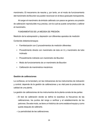 28
manómetro. El mecanismo de resorte y, por tanto, en el modo de funcionamiento
del manómetro de Bourdon se pueden reconocer en el disco graduado transparente.
Al cargar el manómetro de émbolo calibrado con pesos se genera una presión
de calibración reproducible muy precisa, con la cual se puede comprobar y calibrar
el manómetro.
FUNDAMENTOS DE LA MEDIDA DE PRESIÓN
Medición de la sobrepresión y depresión con diferentes aparatos de medición
Contenido didáctico/ensayos
 Familiarización con 2 procedimientos de medición diferentes:
 Procedimiento directo con manómetro de tubo en U y manómetro de tubo
inclinado
 Procedimiento indirecto con manómetro de Bourdon
 Modo de funcionamiento de un manómetro de Bourdon
 Calibración de manómetros mecánicos
Gestión de calibraciones
La confianza, en la bondad y en las indicaciones de los instrumentos de indicación
y control, depende de la gestión de calibraciones y es vital para la producción de
calidad de una planta.
La gestión de calibraciones de los instrumentos de la planta consta de las partes:
• El test de calibración donde se define la exactitud, la frecuencia de las
calibraciones, los puntos del rango a verificar y el establecimiento de los
patrones. De este modo, se tiene un histórico de como estaba el equipo y como
queda después de calibrarlo.
• La periodicidad de las calibraciones.
 