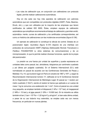 29
• Las rutas de calibración que, en conjunción con calibradores con protocolo
digital, permite realizar calibraciones automáticas.
Hoy en día cada vez hay más aparatos de calibración con patrones
automáticos que son compatibles con protocolos digitales (HART, Fluke, Beamex,
Druck, etc.), y que son utilizados por la mayoría de las empresas que tienen
certificados de calidad ISO 9000. Éstas, emplean equipos de calibración
automáticos que simplifican enormemente el trabajo de calibración y permiten emitir,
automática- mente, curvas de calibración y los certificados correspondientes, así
como un histórico de calibraciones con las incidencias encontradas (figura 9.136).
Un ejemplo de calibración lo constituye la válvula de control. Dotada de un
posicionador digito- neumático (figura 9.137) dispone de una interfase con
protocolos de comunicación HART (Highway Addressable Remote Transducer) o
Fieldbus FOUNDATION (u otros sistemas de comunicaciones) y de un
microprocesador, lo que le permite realizar diversas funciones, aparte de la propia
del posicionador.
La presión es una fuerza por unidad de superficie y puede expresarse en
unidades tales como pascal, bar, atmósferas, kilogramos por centímetro cuadrado
y psi (libras por pulgada cuadrada). En el Sistema Internacional (S.I.) está
normalizada en pascal de acuerdo con las Conferencias Generales de Pesas y
Medidas 13 y 14, que tuvieron lugar en París en octubre de 1967 y 1971, y según la
Recomendación Internacional número 17, ratificada en la III Conferencia General
de la Organización Internacional de Metrología Legal. El pascal es 1 newton por
metro cuadrado (1 N/m2), siendo el newton la fuerza que aplicada a un cuerpo de
masa 1 kg le comunica una aceleración de 1 m/s2. Como el pascal es una unidad
muy pequeña, se emplean también el kilopascal (1 kPa = 10-2 bar), el megapascal
(1 MPa = 10 bar) y el giga pascal (1 GPa = 10.000 bar). En la industria se utiliza
también el bar (1 bar = 105 Pa = 1,02 kg/cm2) y el kg/cm2, si bien esta última unidad,
a pesar de su uso todavía muy extendido, se emplea cada vez con menos
frecuencia, en particular en nuevas plantas.
 