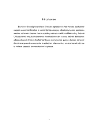 3
Introducción
El avance tecnológico diario en todas las aplicaciones nos impulsa a actualizar
nuestro conocimiento sobre el control de los procesos y los instrumentos asociados
a estos, podemos observar desde el prólogo del autor del libro al Doctor Ing. Antonio
Creus quien ha impulsado diferentes modificaciones en su texto a través de los años
adaptándose al ritmo de los fabricantes de instrumentos quienes buscan competir
de manera general en aumentar la velocidad y la exactitud en alcanzar el valor de
la variable deseada en nuestro caso la presión.
 