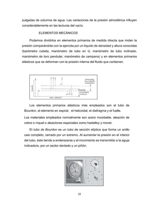 32
pulgadas de columna de agua. Las variaciones de la presión atmosférica influyen
considerablemente en las lecturas del vacío.
ELEMENTOS MECÁNICOS
Podemos dividirlos en elementos primarios de medida directa que miden la
presión comparándola con la ejercida por un líquido de densidad y altura conocidas
(barómetro cubeta, manómetro de tubo en U, manómetro de tubo inclinado,
manómetro de toro pendular, manómetro de campana) y en elementos primarios
elásticos que se deforman con la presión interna del fluido que contienen.
Los elementos primarios elásticos más empleados son el tubo de
Bourdon, el elemento en espiral, el helicoidal, el diafragma y el fuelle.
Los materiales empleados normalmente son acero inoxidable, aleación de
cobre o níquel o aleaciones especiales como hastelloy y monel.
El tubo de Bourdon es un tubo de sección elíptica que forma un anillo
casi completo, cerrado por un extremo. Al aumentar la presión en el interior
del tubo, éste tiende a enderezarse y el movimiento es transmitido a la aguja
indicadora, por un sector dentado y un piñón.
 