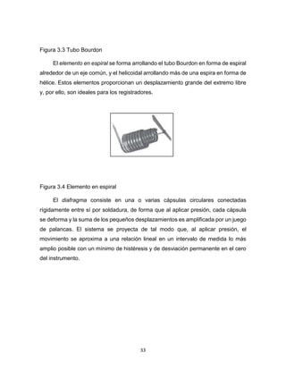 33
Figura 3.3 Tubo Bourdon
El elemento en espiral se forma arrollando el tubo Bourdon en forma de espiral
alrededor de un eje común, y el helicoidal arrollando más de una espira en forma de
hélice. Estos elementos proporcionan un desplazamiento grande del extremo libre
y, por ello, son ideales para los registradores.
Figura 3.4 Elemento en espiral
El diafragma consiste en una o varias cápsulas circulares conectadas
rígidamente entre sí por soldadura, de forma que al aplicar presión, cada cápsula
se deforma y la suma de los pequeños desplazamientos es amplificada por un juego
de palancas. El sistema se proyecta de tal modo que, al aplicar presión, el
movimiento se aproxima a una relación lineal en un intervalo de medida lo más
amplio posible con un mínimo de histéresis y de desviación permanente en el cero
del instrumento.
 