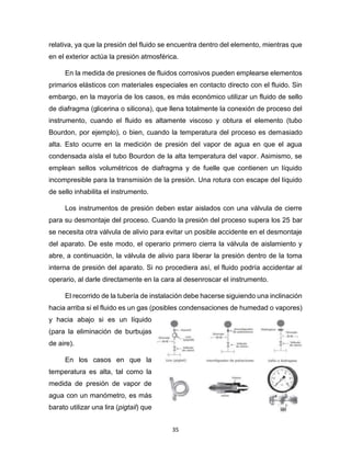 35
relativa, ya que la presión del fluido se encuentra dentro del elemento, mientras que
en el exterior actúa la presión atmosférica.
En la medida de presiones de fluidos corrosivos pueden emplearse elementos
primarios elásticos con materiales especiales en contacto directo con el fluido. Sin
embargo, en la mayoría de los casos, es más económico utilizar un fluido de sello
de diafragma (glicerina o silicona), que llena totalmente la conexión de proceso del
instrumento, cuando el fluido es altamente viscoso y obtura el elemento (tubo
Bourdon, por ejemplo), o bien, cuando la temperatura del proceso es demasiado
alta. Esto ocurre en la medición de presión del vapor de agua en que el agua
condensada aísla el tubo Bourdon de la alta temperatura del vapor. Asimismo, se
emplean sellos volumétricos de diafragma y de fuelle que contienen un líquido
incompresible para la transmisión de la presión. Una rotura con escape del líquido
de sello inhabilita el instrumento.
Los instrumentos de presión deben estar aislados con una válvula de cierre
para su desmontaje del proceso. Cuando la presión del proceso supera los 25 bar
se necesita otra válvula de alivio para evitar un posible accidente en el desmontaje
del aparato. De este modo, el operario primero cierra la válvula de aislamiento y
abre, a continuación, la válvula de alivio para liberar la presión dentro de la toma
interna de presión del aparato. Si no procediera así, el fluido podría accidentar al
operario, al darle directamente en la cara al desenroscar el instrumento.
El recorrido de la tubería de instalación debe hacerse siguiendo una inclinación
hacia arriba si el fluido es un gas (posibles condensaciones de humedad o vapores)
y hacia abajo si es un líquido
(para la eliminación de burbujas
de aire).
En los casos en que la
temperatura es alta, tal como la
medida de presión de vapor de
agua con un manómetro, es más
barato utilizar una lira (pigtail) que
 