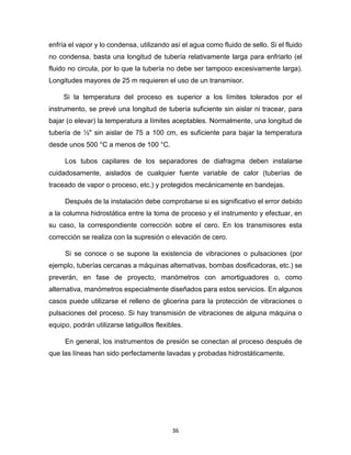 36
enfría el vapor y lo condensa, utilizando así el agua como fluido de sello. Si el fluido
no condensa, basta una longitud de tubería relativamente larga para enfriarlo (el
fluido no circula, por lo que la tubería no debe ser tampoco excesivamente larga).
Longitudes mayores de 25 m requieren el uso de un transmisor.
Si la temperatura del proceso es superior a los límites tolerados por el
instrumento, se prevé una longitud de tubería suficiente sin aislar ni tracear, para
bajar (o elevar) la temperatura a límites aceptables. Normalmente, una longitud de
tubería de ½" sin aislar de 75 a 100 cm, es suficiente para bajar la temperatura
desde unos 500 °C a menos de 100 °C.
Los tubos capilares de los separadores de diafragma deben instalarse
cuidadosamente, aislados de cualquier fuente variable de calor (tuberías de
traceado de vapor o proceso, etc.) y protegidos mecánicamente en bandejas.
Después de la instalación debe comprobarse si es significativo el error debido
a la columna hidrostática entre la toma de proceso y el instrumento y efectuar, en
su caso, la correspondiente corrección sobre el cero. En los transmisores esta
corrección se realiza con la supresión o elevación de cero.
Si se conoce o se supone la existencia de vibraciones o pulsaciones (por
ejemplo, tuberías cercanas a máquinas alternativas, bombas dosificadoras, etc.) se
preverán, en fase de proyecto, manómetros con amortiguadores o, como
alternativa, manómetros especialmente diseñados para estos servicios. En algunos
casos puede utilizarse el relleno de glicerina para la protección de vibraciones o
pulsaciones del proceso. Si hay transmisión de vibraciones de alguna máquina o
equipo, podrán utilizarse latiguillos flexibles.
En general, los instrumentos de presión se conectan al proceso después de
que las líneas han sido perfectamente lavadas y probadas hidrostáticamente.
 