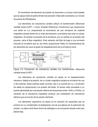 38
El movimiento del elemento de presión se transmite a un brazo móvil aislado
que se apoya sobre el potenciómetro de precisión. Éste está conectado a un circuito
de puente de Wheatstone.
Los elementos de inductancia variable utilizan el transformador diferencial
variable lineal (LVDT = Linear Variable Diferencial Transformer) que proporciona
una señal en c.a. proporcional al movimiento de una armadura de material
magnético situada dentro de un imán permanente o una bobina que crea un campo
magnético. Al cambiar la posición de la armadura, por un cambio en la presión del
proceso, varía el flujo magnético. Esta variación del flujo da lugar a una corriente
inducida en la bobina que es, por tanto, proporcional Tabla 3.4 Características de
los elementos de vacío al grado de desplazamiento de la armadura móvil.
Figura 3.9 Transductor de inductancia variable con transformador diferencial
variable lineal (LVDT)
Los elementos de reluctancia variable se basan en el desplazamiento
mecánico, debido a la presión, de un núcleo magnético situado en el interior de una
o dos bobinas. Estas bobinas están conecta- das a un puente de c.a. y la tensión
de salida es proporcional a la presión del fluido. El sensor está conectado a un
puente alimentado por una tensión alterna de frecuencias entre 1 KHz a 10 KHz. La
variación de la reluctancia magnética produce una modulación de inductancia
efectiva que es función de la presión del fluido.
Los elementos capacitivos se basan en la variación de capacidad que se
produce en un condensador al desplazarse una de sus placas por la aplicación de
presión. La placa móvil tiene forma de diafragma y se encuentra situada entre dos
placas fijas.
 
