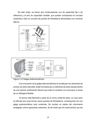 39
De este modo, se tienen dos condensadores uno de capacidad fija o de
referencia y el otro de capacidad variable, que pueden compararse en circuitos
oscilantes o bien en circuitos de puente de Wheatstone alimentados con corriente
alterna.
Figura 3.12 Galgas extensiométricas
Una innovación de la galga extensiométricas la constituyen los elementos de
presión de silicio difundido. Están formados por un elemento de silicio situado dentro
de una cámara conteniendo silicona que está en contacto con el proceso a través
de un diafragma flexible.
El sensor está fabricado a partir de un mono cristal de silicio, en cuyo seno
se difunde boro para formar varios puentes de Wheatstone, constituyendo así una
galga extensiométrica auto contenida. Se montan en partes del instrumento
protegidas contra agresiones exteriores, de tal modo que los instrumentos que las
 