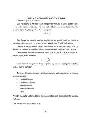 4
Tipos y principios de funcionamiento
Definamos que es la presión:
Está representada internacionalmente con la letra P. Es la fuerza que se ejerce
sobre un área determinada, se determina matemáticamente como el cociente entra
la fuerza aplicada y la superficie donde se ejerce.
(𝑃 =
𝐹
𝑆
).
Esta fuerza es afectada por las condiciones del medio donde se realice la
medición, principalmente por la temperatura y la altura sobre el nivel del mar.
Las unidades de presión fueron estandarizadas a nivel internacional en la
reunión de París en el año 1971, tomando los valores de medida a nivel del mar.
La unidad de presión mayormente utilizada es el pascal (Pa), equivalente a 1
newton sobre metro cuadrado.
𝑃𝑎 = (
1𝑁
𝑚2
)
Cada institución dependiendo de su proceso y finalidad escoge la unidad de
presión que va a utilizar.
Tenemos diferentes tipos de medición de presión, estos se usan en la industria
según la utilidad.
- Presión Absoluta
- Presión atmosférica
- Presión relativa.
- Presión diferencial.
- Vacío.
Presión absoluta: Es la medida de presión tomada desde el cero absoluto, un vacío
perfecto.
Esta presión se asumen el espacio
 
