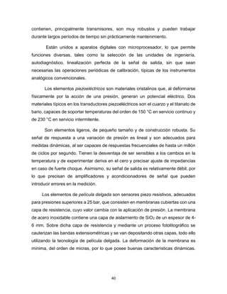 40
contienen, principalmente transmisores, son muy robustos y pueden trabajar
durante largos períodos de tiempo sin prácticamente mantenimiento.
Están unidos a aparatos digitales con microprocesador, lo que permite
funciones diversas, tales como la selección de las unidades de ingeniería,
autodiagnóstico, linealización perfecta de la señal de salida, sin que sean
necesarias las operaciones periódicas de calibración, típicas de los instrumentos
analógicos convencionales.
Los elementos piezoeléctricos son materiales cristalinos que, al deformarse
físicamente por la acción de una presión, generan un potencial eléctrico. Dos
materiales típicos en los transductores piezoeléctricos son el cuarzo y el titanato de
bario, capaces de soportar temperaturas del orden de 150 °C en servicio continuo y
de 230 °C en servicio intermitente.
Son elementos ligeros, de pequeño tamaño y de construcción robusta. Su
señal de respuesta a una variación de presión es lineal y son adecuados para
medidas dinámicas, al ser capaces de respuestas frecuenciales de hasta un millón
de ciclos por segundo. Tienen la desventaja de ser sensibles a los cambios en la
temperatura y de experimentar deriva en el cero y precisar ajuste de impedancias
en caso de fuerte choque. Asimismo, su señal de salida es relativamente débil, por
lo que precisan de amplificadores y acondicionadores de señal que pueden
introducir errores en la medición.
Los elementos de película delgada son sensores piezo resistivos, adecuados
para presiones superiores a 25 bar, que consisten en membranas cubiertas con una
capa de resistencia, cuyo valor cambia con la aplicación de presión. La membrana
de acero inoxidable contiene una capa de aislamiento de SiO2 de un espesor de 4-
6 mm. Sobre dicha capa de resistencia y mediante un proceso fotolitográfico se
cauterizan las bandas extensiométricas y se van depositando otras capas, todo ello
utilizando la tecnología de película delgada. La deformación de la membrana es
mínima, del orden de micras, por lo que posee buenas características dinámicas.
 