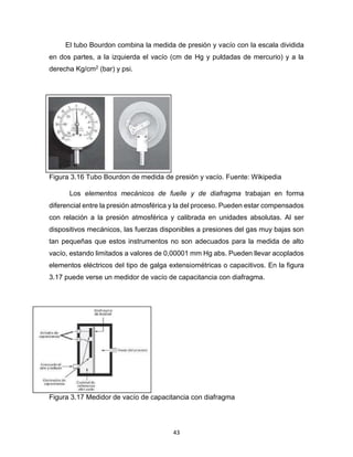 43
El tubo Bourdon combina la medida de presión y vacío con la escala dividida
en dos partes, a la izquierda el vacío (cm de Hg y puldadas de mercurio) y a la
derecha Kg/cm2 (bar) y psi.
Figura 3.16 Tubo Bourdon de medida de presión y vacío. Fuente: Wikipedia
Los elementos mecánicos de fuelle y de diafragma trabajan en forma
diferencial entre la presión atmosférica y la del proceso. Pueden estar compensados
con relación a la presión atmosférica y calibrada en unidades absolutas. Al ser
dispositivos mecánicos, las fuerzas disponibles a presiones del gas muy bajas son
tan pequeñas que estos instrumentos no son adecuados para la medida de alto
vacío, estando limitados a valores de 0,00001 mm Hg abs. Pueden llevar acoplados
elementos eléctricos del tipo de galga extensiométricas o capacitivos. En la figura
3.17 puede verse un medidor de vacío de capacitancia con diafragma.
Figura 3.17 Medidor de vacío de capacitancia con diafragma
 