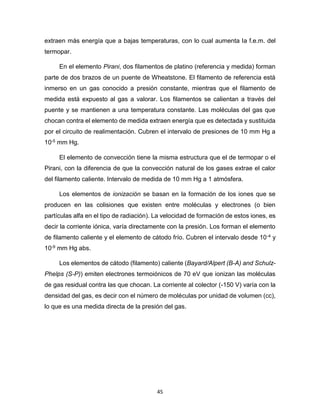 45
extraen más energía que a bajas temperaturas, con lo cual aumenta la f.e.m. del
termopar.
En el elemento Pirani, dos filamentos de platino (referencia y medida) forman
parte de dos brazos de un puente de Wheatstone. El filamento de referencia está
inmerso en un gas conocido a presión constante, mientras que el filamento de
medida está expuesto al gas a valorar. Los filamentos se calientan a través del
puente y se mantienen a una temperatura constante. Las moléculas del gas que
chocan contra el elemento de medida extraen energía que es detectada y sustituida
por el circuito de realimentación. Cubren el intervalo de presiones de 10 mm Hg a
10-5 mm Hg.
El elemento de convección tiene la misma estructura que el de termopar o el
Pirani, con la diferencia de que la convección natural de los gases extrae el calor
del filamento caliente. Intervalo de medida de 10 mm Hg a 1 atmósfera.
Los elementos de ionización se basan en la formación de los iones que se
producen en las colisiones que existen entre moléculas y electrones (o bien
partículas alfa en el tipo de radiación). La velocidad de formación de estos iones, es
decir la corriente iónica, varía directamente con la presión. Los forman el elemento
de filamento caliente y el elemento de cátodo frío. Cubren el intervalo desde 10-4 y
10-9 mm Hg abs.
Los elementos de cátodo (filamento) caliente (Bayard/Alpert (B-A) and Schulz-
Phelps (S-P)) emiten electrones termoiónicos de 70 eV que ionizan las moléculas
de gas residual contra las que chocan. La corriente al colector (-150 V) varía con la
densidad del gas, es decir con el número de moléculas por unidad de volumen (cc),
lo que es una medida directa de la presión del gas.
 