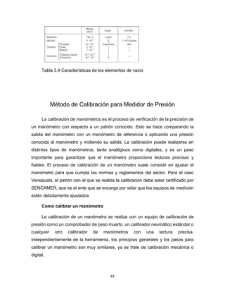 47
Tabla 3.4 Características de los elementos de vacío
Método de Calibración para Medidor de Presión
La calibración de manómetros es el proceso de verificación de la precisión de
un manómetro con respecto a un patrón conocido. Esto se hace comparando la
salida del manómetro con un manómetro de referencia o aplicando una presión
conocida al manómetro y midiendo su salida. La calibración puede realizarse en
distintos tipos de manómetros, tanto analógicos como digitales, y es un paso
importante para garantizar que el manómetro proporcione lecturas precisas y
fiables. El proceso de calibración de un manómetro suele consistir en ajustar el
manómetro para que cumpla las normas y reglamentos del sector. Para el caso
Venezuela, el patrón con el que se realiza la calibración debe estar certificado por
SENCAMER, que es el ente que se encarga por velar que los equipos de medición
estén debidamente ajustados
Como calibrar un manómetro
La calibración de un manómetro se realiza con un equipo de calibración de
presión como un comprobador de peso muerto, un calibrador neumático estándar o
cualquier otro calibrador de manómetros con una lectura precisa.
Independientemente de la herramienta, los principios generales y los pasos para
calibrar un manómetro son muy similares, ya se trate de calibración mecánica o
digital.
 