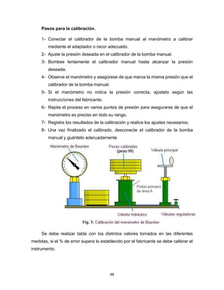 48
Pasos para la calibración.
1- Conectar el calibrador de la bomba manual al manómetro a calibrar
mediante el adaptador o racor adecuado.
2- Ajuste la presión deseada en el calibrador de la bomba manual.
3- Bombee lentamente el calibrador manual hasta alcanzar la presión
deseada.
4- Observe el manómetro y asegúrese de que marca la misma presión que el
calibrador de la bomba manual.
5- Si el manómetro no indica la presión correcta, ajústelo según las
instrucciones del fabricante.
6- Repita el proceso en varios puntos de presión para asegurarse de que el
manómetro es preciso en todo su rango.
7- Registre los resultados de la calibración y realice los ajustes necesarios.
8- Una vez finalizado el calibrado, desconecte el calibrador de la bomba
manual y guárdelo adecuadamente
Se debe realizar tabla con los distintos valores tomados en las diferentes
medidas, si el % de error supera lo establecido por el fabricante se debe calibrar el
instrumento.
 