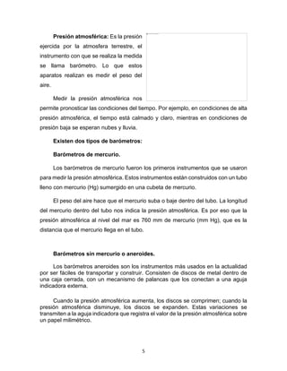 5
Presión atmosférica: Es la presión
ejercida por la atmosfera terrestre, el
instrumento con que se realiza la medida
se llama barómetro. Lo que estos
aparatos realizan es medir el peso del
aire.
Medir la presión atmosférica nos
permite pronosticar las condiciones del tiempo. Por ejemplo, en condiciones de alta
presión atmosférica, el tiempo está calmado y claro, mientras en condiciones de
presión baja se esperan nubes y lluvia.
Existen dos tipos de barómetros:
Barómetros de mercurio.
Los barómetros de mercurio fueron los primeros instrumentos que se usaron
para medir la presión atmosférica. Estos instrumentos están construidos con un tubo
lleno con mercurio (Hg) sumergido en una cubeta de mercurio.
El peso del aire hace que el mercurio suba o baje dentro del tubo. La longitud
del mercurio dentro del tubo nos indica la presión atmosférica. Es por eso que la
presión atmosférica al nivel del mar es 760 mm de mercurio (mm Hg), que es la
distancia que el mercurio llega en el tubo.
Barómetros sin mercurio o aneroides.
Los barómetros aneroides son los instrumentos más usados en la actualidad
por ser fáciles de transportar y construir. Consisten de discos de metal dentro de
una caja cerrada, con un mecanismo de palancas que los conectan a una aguja
indicadora externa.
Cuando la presión atmosférica aumenta, los discos se comprimen; cuando la
presión atmosférica disminuye, los discos se expanden. Estas variaciones se
transmiten a la aguja indicadora que registra el valor de la presión atmosférica sobre
un papel milimétrico.
 