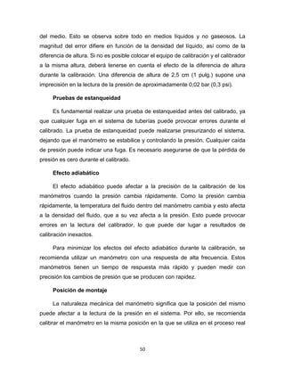 50
del medio. Esto se observa sobre todo en medios líquidos y no gaseosos. La
magnitud del error difiere en función de la densidad del líquido, así como de la
diferencia de altura. Si no es posible colocar el equipo de calibración y el calibrador
a la misma altura, deberá tenerse en cuenta el efecto de la diferencia de altura
durante la calibración. Una diferencia de altura de 2,5 cm (1 pulg.) supone una
imprecisión en la lectura de la presión de aproximadamente 0,02 bar (0,3 psi).
Pruebas de estanqueidad
Es fundamental realizar una prueba de estanqueidad antes del calibrado, ya
que cualquier fuga en el sistema de tuberías puede provocar errores durante el
calibrado. La prueba de estanqueidad puede realizarse presurizando el sistema,
dejando que el manómetro se estabilice y controlando la presión. Cualquier caída
de presión puede indicar una fuga. Es necesario asegurarse de que la pérdida de
presión es cero durante el calibrado.
Efecto adiabático
El efecto adiabático puede afectar a la precisión de la calibración de los
manómetros cuando la presión cambia rápidamente. Como la presión cambia
rápidamente, la temperatura del fluido dentro del manómetro cambia y esto afecta
a la densidad del fluido, que a su vez afecta a la presión. Esto puede provocar
errores en la lectura del calibrador, lo que puede dar lugar a resultados de
calibración inexactos.
Para minimizar los efectos del efecto adiabático durante la calibración, se
recomienda utilizar un manómetro con una respuesta de alta frecuencia. Estos
manómetros tienen un tiempo de respuesta más rápido y pueden medir con
precisión los cambios de presión que se producen con rapidez.
Posición de montaje
La naturaleza mecánica del manómetro significa que la posición del mismo
puede afectar a la lectura de la presión en el sistema. Por ello, se recomienda
calibrar el manómetro en la misma posición en la que se utiliza en el proceso real
 