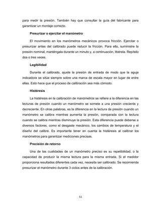 51
para medir la presión. También hay que consultar la guía del fabricante para
garantizar un montaje correcto.
Presurizar o ejercitar el manómetro
El movimiento en los manómetros mecánicos provoca fricción. Ejercitar o
presurizar antes del calibrado puede reducir la fricción. Para ello, suministre la
presión nominal, manténgala durante un minuto y, a continuación, libérela. Repítelo
dos o tres veces.
Legibilidad
Durante el calibrado, ajuste la presión de entrada de modo que la aguja
indicadora se sitúe siempre sobre una marca de escala mayor en lugar de entre
ellas. Esto hace que el proceso de calibración sea más cómodo.
Histéresis
La histéresis en la calibración de manómetros se refiere a la diferencia en las
lecturas de presión cuando un manómetro se somete a una presión creciente y
decreciente. En otras palabras, es la diferencia en la lectura de presión cuando un
manómetro se calibra mientras aumenta la presión, comparada con la lectura
cuando se calibra mientras disminuye la presión. Esta diferencia puede deberse a
diversos factores, como el desgaste mecánico, los cambios de temperatura y el
diseño del calibre. Es importante tener en cuenta la histéresis al calibrar los
manómetros para garantizar mediciones precisas.
Precisión de retorno
Una de las cualidades de un manómetro preciso es su repetibilidad, o la
capacidad de producir la misma lectura para la misma entrada. Si el medidor
proporciona resultados diferentes cada vez, necesita ser calibrado. Se recomienda
presurizar el manómetro durante 3 ciclos antes de la calibración.
 