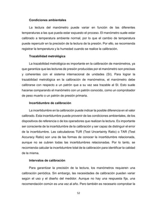 52
Condiciones ambientales
La lectura del manómetro puede variar en función de las diferentes
temperaturas a las que pueda estar expuesto el proceso. El manómetro suele estar
calibrado a temperatura ambiente normal, por lo que el cambio de temperatura
puede repercutir en la precisión de la lectura de la presión. Por ello, se recomienda
registrar la temperatura y la humedad cuando se realice la calibración.
Trazabilidad metrológica
La trazabilidad metrológica es importante en la calibración de manómetros, ya
que garantiza que las lecturas de presión producidas por el manómetro son precisas
y coherentes con el sistema internacional de unidades (SI). Para lograr la
trazabilidad metrológica en la calibración de manómetros, el manómetro debe
calibrarse con respecto a un patrón que a su vez sea trazable al SI. Esto suele
hacerse comparando el manómetro con un patrón conocido, como un comprobador
de peso muerto o un patrón de presión primaria.
Incertidumbre de calibración
La incertidumbre en la calibración puede indicar la posible diferencia en el valor
calibrado. Esta incertidumbre puede provenir de las condiciones ambientales, de los
dispositivos de referencia o de los operadores que realizan la lectura. Es importante
ser consciente de la incertidumbre de la calibración y ser capaz de distinguir el error
de la incertidumbre. Las calculadoras TUR (Test Uncertainty Ratio) o TAR (Test
Accuracy Ratio) son una de las formas de conocer la incertidumbre relacionada,
aunque no se cubren todas las incertidumbres relacionadas. Por lo tanto, se
recomienda calcular la incertidumbre total de la calibración para identificar la calidad
de la misma.
Intervalos de calibración
Para garantizar la precisión de la lectura, los manómetros requieren una
calibración periódica. Sin embargo, las necesidades de calibración pueden variar
según el uso y el diseño del medidor. Aunque no hay una respuesta fija, una
recomendación común es una vez al año. Pero también es necesario comprobar la
 