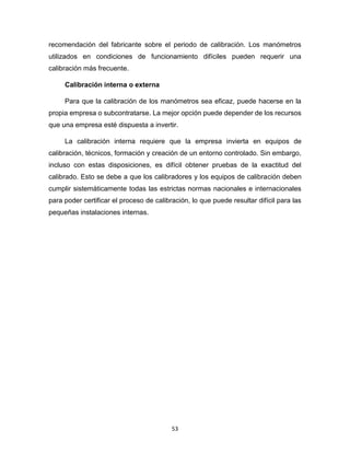 53
recomendación del fabricante sobre el periodo de calibración. Los manómetros
utilizados en condiciones de funcionamiento difíciles pueden requerir una
calibración más frecuente.
Calibración interna o externa
Para que la calibración de los manómetros sea eficaz, puede hacerse en la
propia empresa o subcontratarse. La mejor opción puede depender de los recursos
que una empresa esté dispuesta a invertir.
La calibración interna requiere que la empresa invierta en equipos de
calibración, técnicos, formación y creación de un entorno controlado. Sin embargo,
incluso con estas disposiciones, es difícil obtener pruebas de la exactitud del
calibrado. Esto se debe a que los calibradores y los equipos de calibración deben
cumplir sistemáticamente todas las estrictas normas nacionales e internacionales
para poder certificar el proceso de calibración, lo que puede resultar difícil para las
pequeñas instalaciones internas.
 