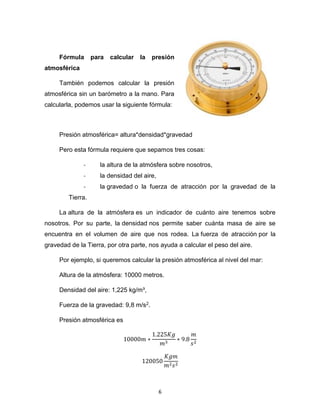 6
Fórmula para calcular la presión
atmosférica
También podemos calcular la presión
atmosférica sin un barómetro a la mano. Para
calcularla, podemos usar la siguiente fórmula:
Presión atmosférica= altura*densidad*gravedad
Pero esta fórmula requiere que sepamos tres cosas:
- la altura de la atmósfera sobre nosotros,
- la densidad del aire,
- la gravedad o la fuerza de atracción por la gravedad de la
Tierra.
La altura de la atmósfera es un indicador de cuánto aire tenemos sobre
nosotros. Por su parte, la densidad nos permite saber cuánta masa de aire se
encuentra en el volumen de aire que nos rodea. La fuerza de atracción por la
gravedad de la Tierra, por otra parte, nos ayuda a calcular el peso del aire.
Por ejemplo, si queremos calcular la presión atmosférica al nivel del mar:
Altura de la atmósfera: 10000 metros.
Densidad del aire: 1,225 kg/m³,
Fuerza de la gravedad: 9,8 m/s2.
Presión atmosférica es
10000𝑚 ∗
1.225𝐾𝑔
𝑚3
∗ 9.8
𝑚
𝑠2
120050
𝐾𝑔𝑚
𝑚2𝑠2
 