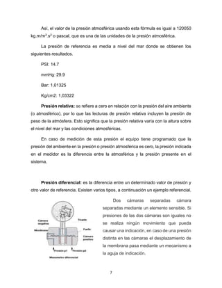 7
Así, el valor de la presión atmosférica usando esta fórmula es igual a 120050
kg.m/m2.s2 o pascal, que es una de las unidades de la presión atmosférica.
La presión de referencia es media a nivel del mar donde se obtienen los
siguientes resultados.
PSI: 14.7
mmHg: 29.9
Bar: 1,01325
Kg/cm2: 1,03322
Presión relativa: se refiere a cero en relación con la presión del aire ambiente
(o atmosférico), por lo que las lecturas de presión relativa incluyen la presión de
peso de la atmósfera. Esto significa que la presión relativa varía con la altura sobre
el nivel del mar y las condiciones atmosféricas.
En caso de medición de esta presión el equipo tiene programado que la
presión del ambiente en la presión o presión atmosférica es cero, la presión indicada
en el medidor es la diferencia entre la atmosférica y la presión presente en el
sistema.
Presión diferencial: es la diferencia entre un determinado valor de presión y
otro valor de referencia. Existen varios tipos, a continuación un ejemplo referencial.
Dos cámaras separadas cámara
separadas mediante un elemento sensible. Si
presiones de las dos cámaras son iguales no
se realiza ningún movimiento que pueda
causar una indicación, en caso de una presión
distinta en las cámaras el desplazamiento de
la membrana pasa mediante un mecanismo a
la aguja de indicación.
 