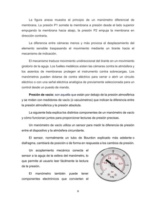 8
La figura anexa muestra el principio de un manómetro diferencial de
membrana. La presión P1 somete la membrana a presión desde el lado superior
empujando la membrana hacia abajo, la presión P2 empuja la membrana en
dirección contraria.
La diferencia entre cámaras menos y más provoca el desplazamiento del
elemento sensible traspasando el movimiento mediante un tirante hacia el
mecanismo de indicación.
El mecanismo traduce movimiento unidireccional del tirante en un movimiento
giratorio de la aguja. Los fuelles metálicos aíslan las cámaras contra la atmósfera y
los asientos de membranas protegen el instrumento contra sobrecargas. Los
manómetros pueden dotarse de contra eléctrico para cerrar o abrir un circuito
eléctrico o con una señal eléctrica analógica de previamente seleccionada para un
control desde un puesto de mando.
Presión de vacío: son aquella que están por debajo de la presión atmosférica
y se miden con medidores de vacío (o vacuómetros) que indican la diferencia entre
la presión atmosférica y la presión absoluta.
La siguiente lista explica los distintos componentes de un manómetro de vacío
y cómo funcionan juntos para proporcionar lecturas de presión precisas.
Un manómetro de vacío utiliza un sensor para medir la diferencia de presión
entre el dispositivo y la atmósfera circundante.
El sensor, normalmente un tubo de Bourdon explicado más adelante o
diafragma, cambiará de posición o de forma en respuesta a los cambios de presión.
Un acoplamiento mecánico conecta el
sensor a la aguja de la esfera del manómetro, lo
que permite al usuario leer fácilmente la lectura
de la presión.
El manómetro también puede tener
componentes electrónicos que convierten el
 