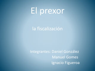 El prexor
la fiscalización
Integrantes: Daniel González
Manuel Gomes
Ignacio Figueroa
 