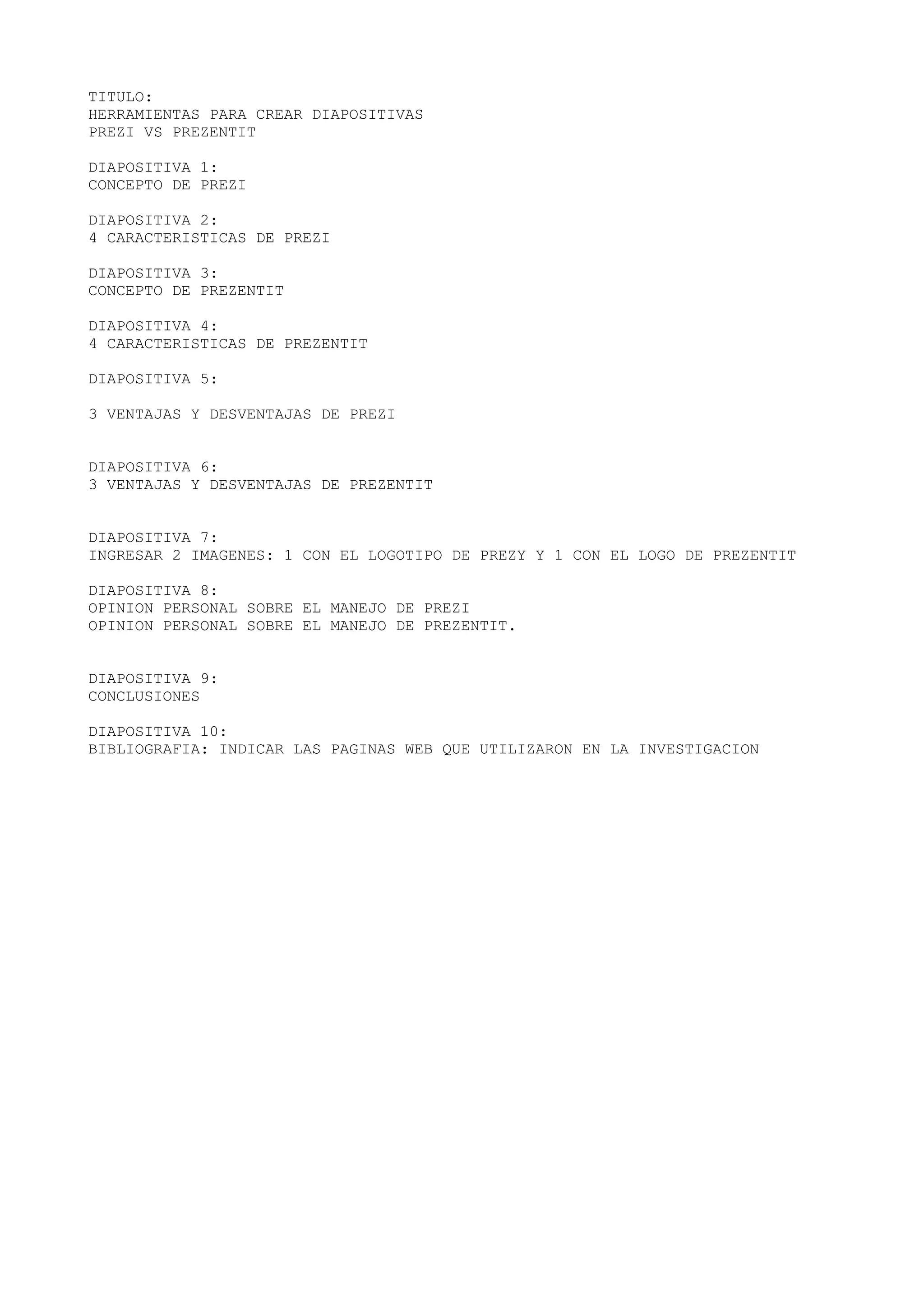 TITULO:
HERRAMIENTAS PARA CREAR DIAPOSITIVAS
PREZI VS PREZENTIT
DIAPOSITIVA 1:
CONCEPTO DE PREZI
DIAPOSITIVA 2:
4 CARACTERISTICAS DE PREZI
DIAPOSITIVA 3:
CONCEPTO DE PREZENTIT
DIAPOSITIVA 4:
4 CARACTERISTICAS DE PREZENTIT
DIAPOSITIVA 5:
3 VENTAJAS Y DESVENTAJAS DE PREZI
DIAPOSITIVA 6:
3 VENTAJAS Y DESVENTAJAS DE PREZENTIT
DIAPOSITIVA 7:
INGRESAR 2 IMAGENES: 1 CON EL LOGOTIPO DE PREZY Y 1 CON EL LOGO DE PREZENTIT
DIAPOSITIVA 8:
OPINION PERSONAL SOBRE EL MANEJO DE PREZI
OPINION PERSONAL SOBRE EL MANEJO DE PREZENTIT.
DIAPOSITIVA 9:
CONCLUSIONES
DIAPOSITIVA 10:
BIBLIOGRAFIA: INDICAR LAS PAGINAS WEB QUE UTILIZARON EN LA INVESTIGACION